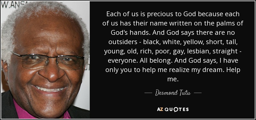 Each of us is precious to God because each of us has their name written on the palms of God's hands. And God says there are no outsiders - black, white, yellow, short, tall, young, old, rich, poor, gay, lesbian, straight - everyone. All belong. And God says, I have only you to help me realize my dream. Help me. - Desmond Tutu