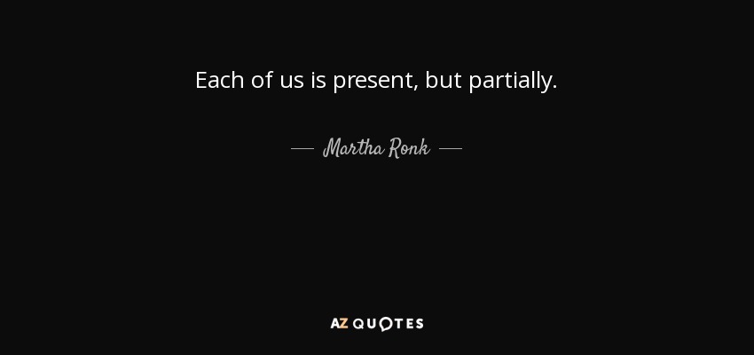 Each of us is present, but partially. - Martha Ronk