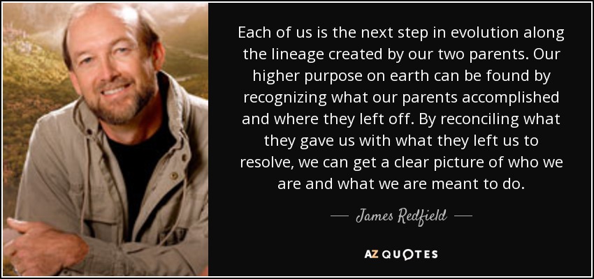 Each of us is the next step in evolution along the lineage created by our two parents. Our higher purpose on earth can be found by recognizing what our parents accomplished and where they left off. By reconciling what they gave us with what they left us to resolve, we can get a clear picture of who we are and what we are meant to do. - James Redfield