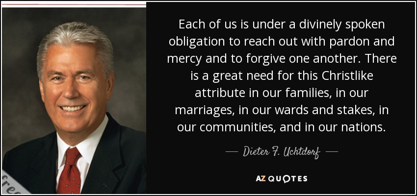 Each of us is under a divinely spoken obligation to reach out with pardon and mercy and to forgive one another. There is a great need for this Christlike attribute in our families, in our marriages, in our wards and stakes, in our communities, and in our nations. - Dieter F. Uchtdorf