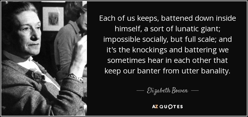 Each of us keeps, battened down inside himself, a sort of lunatic giant; impossible socially, but full scale; and it's the knockings and battering we sometimes hear in each other that keep our banter from utter banality. - Elizabeth Bowen