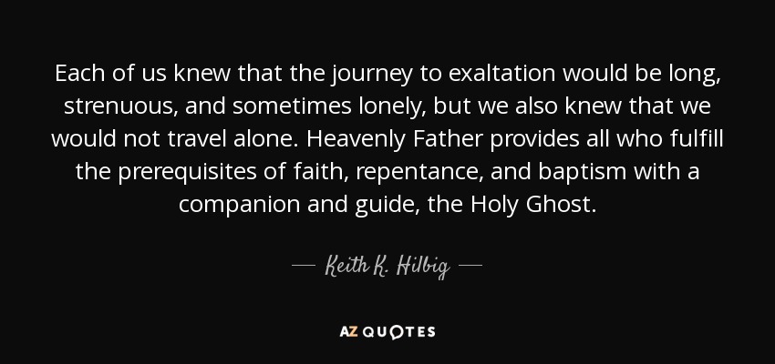Each of us knew that the journey to exaltation would be long, strenuous, and sometimes lonely, but we also knew that we would not travel alone. Heavenly Father provides all who fulfill the prerequisites of faith, repentance, and baptism with a companion and guide, the Holy Ghost. - Keith K. Hilbig