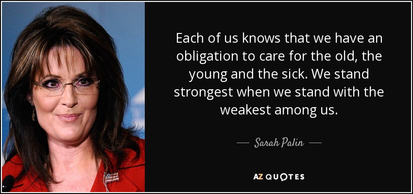 Each of us knows that we have an obligation to care for the old, the young and the sick. We stand strongest when we stand with the weakest among us. - Sarah Palin