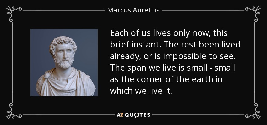 Each of us lives only now, this brief instant. The rest been lived already, or is impossible to see. The span we live is small - small as the corner of the earth in which we live it. - Marcus Aurelius