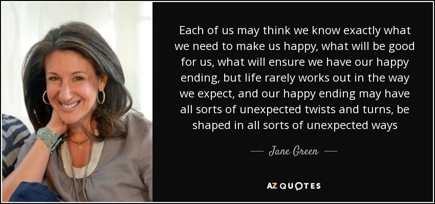 Each of us may think we know exactly what we need to make us happy, what will be good for us, what will ensure we have our happy ending, but life rarely works out in the way we expect, and our happy ending may have all sorts of unexpected twists and turns, be shaped in all sorts of unexpected ways - Jane Green