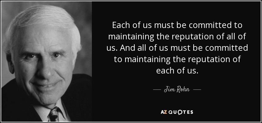 Each of us must be committed to maintaining the reputation of all of us. And all of us must be committed to maintaining the reputation of each of us. - Jim Rohn