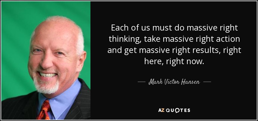 Each of us must do massive right thinking, take massive right action and get massive right results, right here, right now. - Mark Victor Hansen