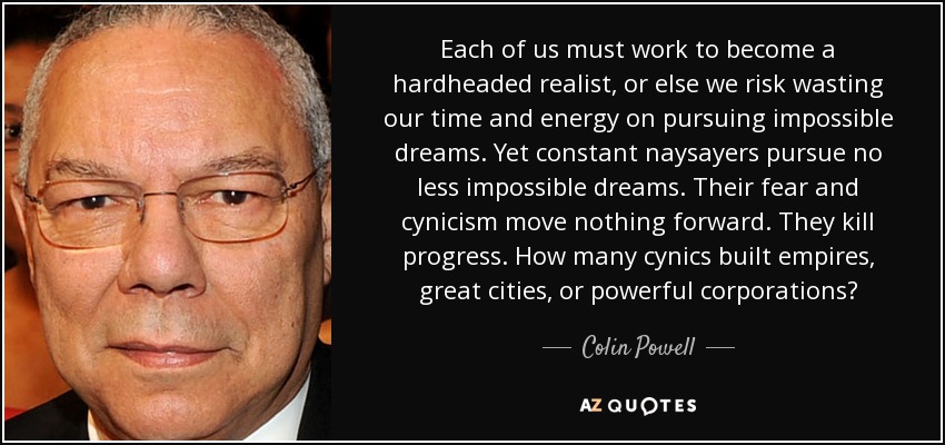 Each of us must work to become a hardheaded realist, or else we risk wasting our time and energy on pursuing impossible dreams. Yet constant naysayers pursue no less impossible dreams. Their fear and cynicism move nothing forward. They kill progress. How many cynics built empires, great cities, or powerful corporations? - Colin Powell