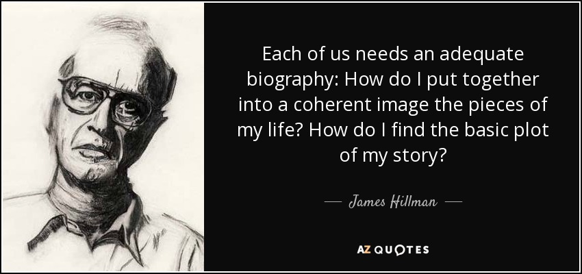 Each of us needs an adequate biography: How do I put together into a coherent image the pieces of my life? How do I find the basic plot of my story? - James Hillman