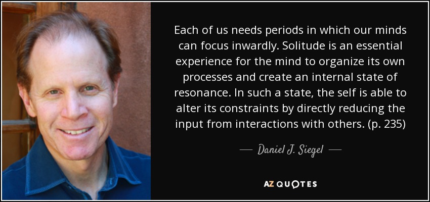 Each of us needs periods in which our minds can focus inwardly. Solitude is an essential experience for the mind to organize its own processes and create an internal state of resonance. In such a state, the self is able to alter its constraints by directly reducing the input from interactions with others. (p. 235) - Daniel J. Siegel