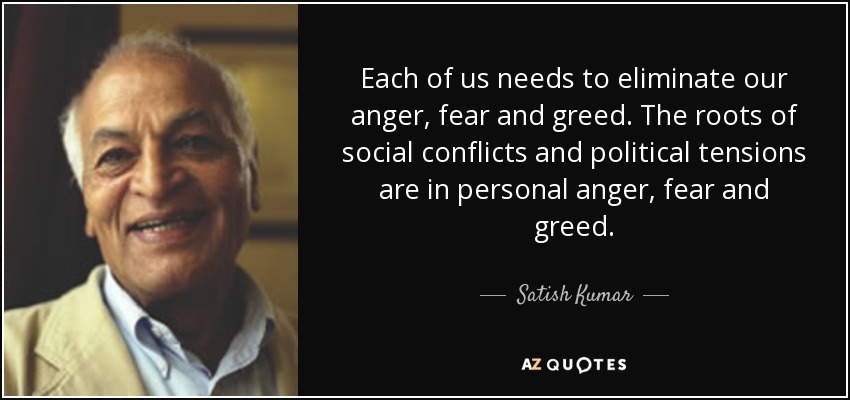Each of us needs to eliminate our anger, fear and greed. The roots of social conflicts and political tensions are in personal anger, fear and greed. - Satish Kumar