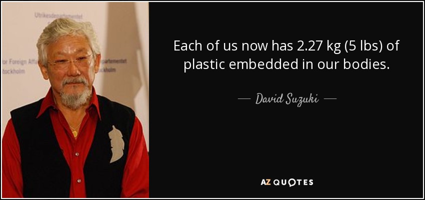 Each of us now has 2.27 kg (5 lbs) of plastic embedded in our bodies. - David Suzuki