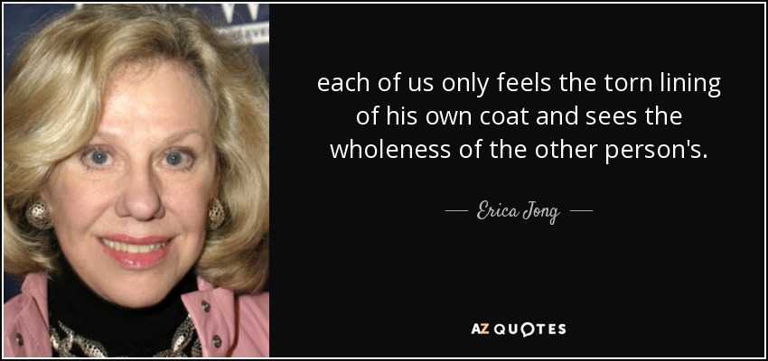 each of us only feels the torn lining of his own coat and sees the wholeness of the other person's. - Erica Jong