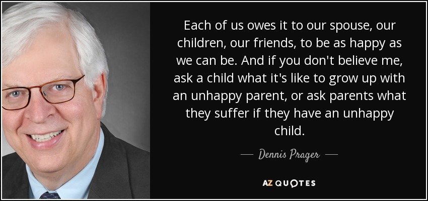 Each of us owes it to our spouse, our children, our friends, to be as happy as we can be. And if you don't believe me, ask a child what it's like to grow up with an unhappy parent, or ask parents what they suffer if they have an unhappy child. - Dennis Prager