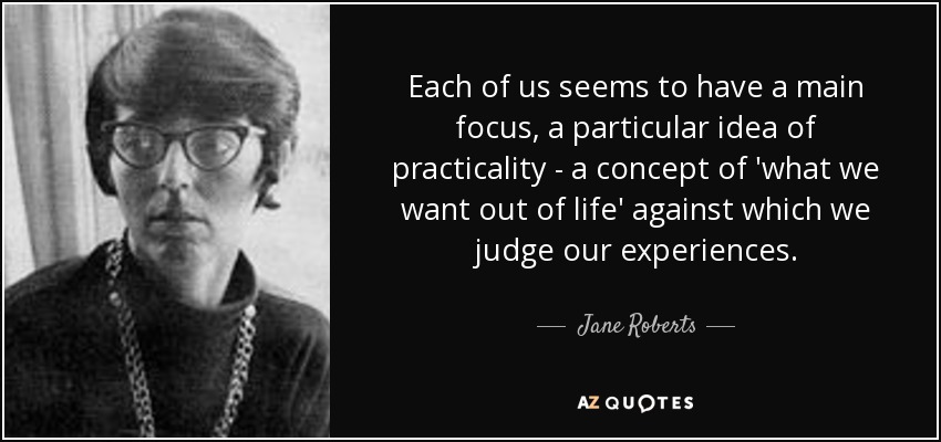 Each of us seems to have a main focus, a particular idea of practicality - a concept of 'what we want out of life' against which we judge our experiences. - Jane Roberts