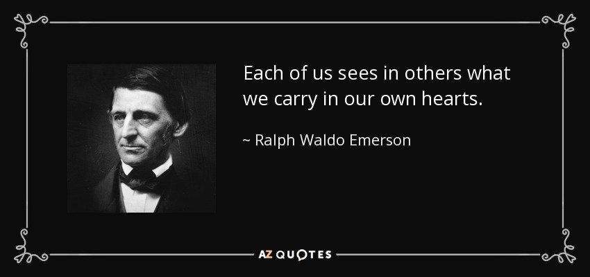 Each of us sees in others what we carry in our own hearts. - Ralph Waldo Emerson