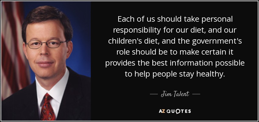 Each of us should take personal responsibility for our diet, and our children's diet, and the government's role should be to make certain it provides the best information possible to help people stay healthy. - Jim Talent