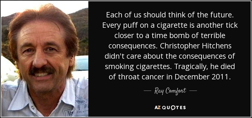 Each of us should think of the future. Every puff on a cigarette is another tick closer to a time bomb of terrible consequences. Christopher Hitchens didn't care about the consequences of smoking cigarettes. Tragically, he died of throat cancer in December 2011. - Ray Comfort