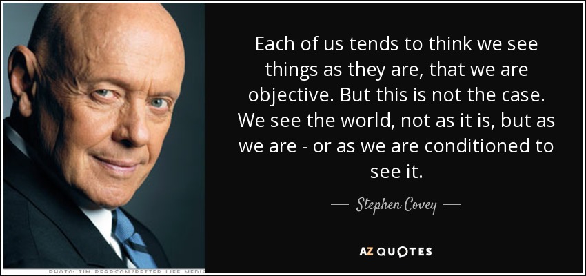 Each of us tends to think we see things as they are, that we are objective. But this is not the case. We see the world, not as it is, but as we are - or as we are conditioned to see it. - Stephen Covey