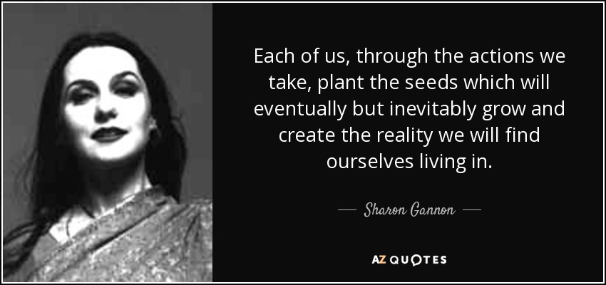 Each of us, through the actions we take, plant the seeds which will eventually but inevitably grow and create the reality we will find ourselves living in. - Sharon Gannon