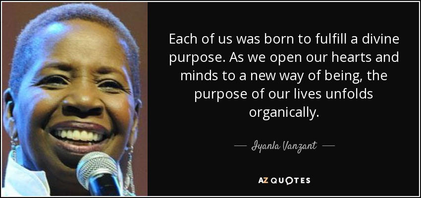 Each of us was born to fulfill a divine purpose. As we open our hearts and minds to a new way of being, the purpose of our lives unfolds organically. - Iyanla Vanzant