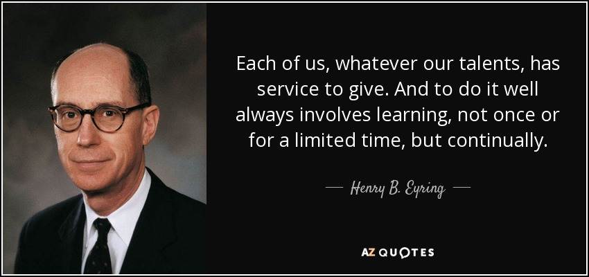 Each of us, whatever our talents, has service to give. And to do it well always involves learning, not once or for a limited time, but continually. - Henry B. Eyring
