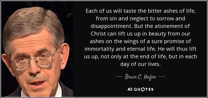 Each of us will taste the bitter ashes of life, from sin and neglect to sorrow and disappointment. But the atonement of Christ can lift us up in beauty from our ashes on the wings of a sure promise of immortality and eternal life. He will thus lift us up, not only at the end of life, but in each day of our lives. - Bruce C. Hafen