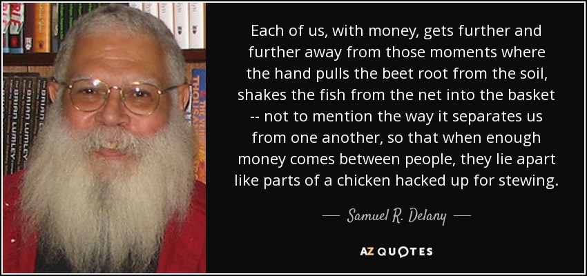 Each of us, with money, gets further and further away from those moments where the hand pulls the beet root from the soil, shakes the fish from the net into the basket -- not to mention the way it separates us from one another, so that when enough money comes between people, they lie apart like parts of a chicken hacked up for stewing. - Samuel R. Delany