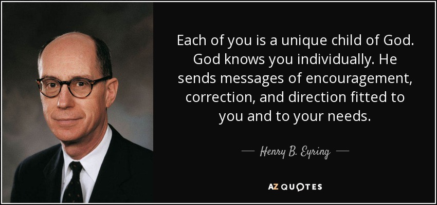 Each of you is a unique child of God. God knows you individually. He sends messages of encouragement, correction, and direction fitted to you and to your needs. - Henry B. Eyring