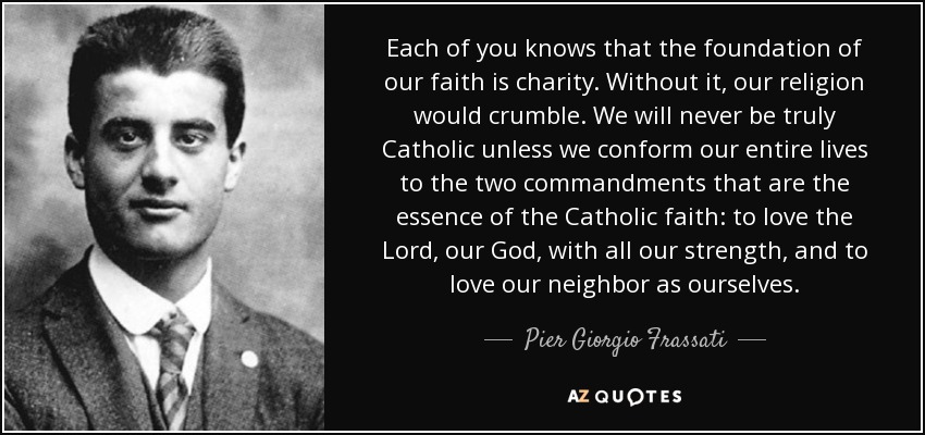 Each of you knows that the foundation of our faith is charity. Without it, our religion would crumble. We will never be truly Catholic unless we conform our entire lives to the two commandments that are the essence of the Catholic faith: to love the Lord, our God, with all our strength, and to love our neighbor as ourselves. - Pier Giorgio Frassati