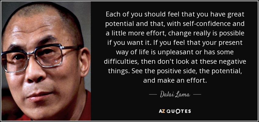 Each of you should feel that you have great potential and that, with self-confidence and a little more effort, change really is possible if you want it. If you feel that your present way of life is unpleasant or has some difficulties, then don't look at these negative things. See the positive side, the potential, and make an effort. - Dalai Lama