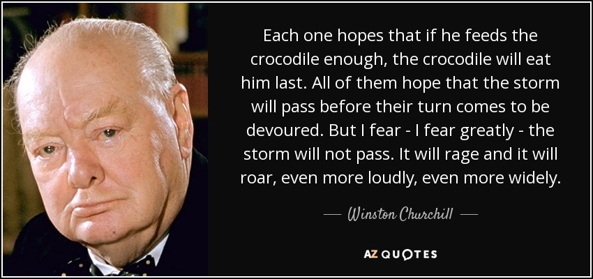 Each one hopes that if he feeds the crocodile enough, the crocodile will eat him last. All of them hope that the storm will pass before their turn comes to be devoured. But I fear - I fear greatly - the storm will not pass. It will rage and it will roar, even more loudly, even more widely. - Winston Churchill