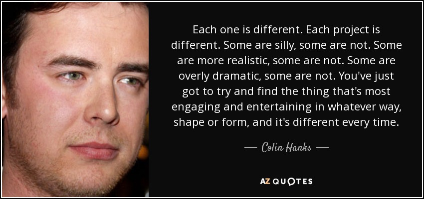 Each one is different. Each project is different. Some are silly, some are not. Some are more realistic, some are not. Some are overly dramatic, some are not. You've just got to try and find the thing that's most engaging and entertaining in whatever way, shape or form, and it's different every time. - Colin Hanks
