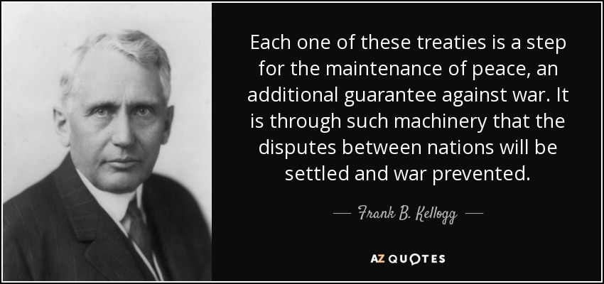 Each one of these treaties is a step for the maintenance of peace, an additional guarantee against war. It is through such machinery that the disputes between nations will be settled and war prevented. - Frank B. Kellogg