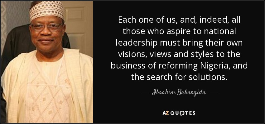 Each one of us, and, indeed, all those who aspire to national leadership must bring their own visions, views and styles to the business of reforming Nigeria, and the search for solutions. - Ibrahim Babangida