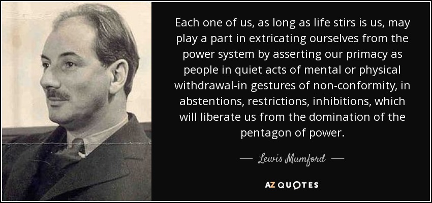 Each one of us, as long as life stirs is us, may play a part in extricating ourselves from the power system by asserting our primacy as people in quiet acts of mental or physical withdrawal-in gestures of non-conformity, in abstentions, restrictions, inhibitions, which will liberate us from the domination of the pentagon of power. - Lewis Mumford