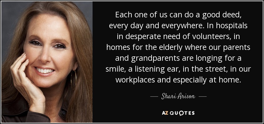 Each one of us can do a good deed, every day and everywhere. In hospitals in desperate need of volunteers, in homes for the elderly where our parents and grandparents are longing for a smile, a listening ear, in the street, in our workplaces and especially at home. - Shari Arison