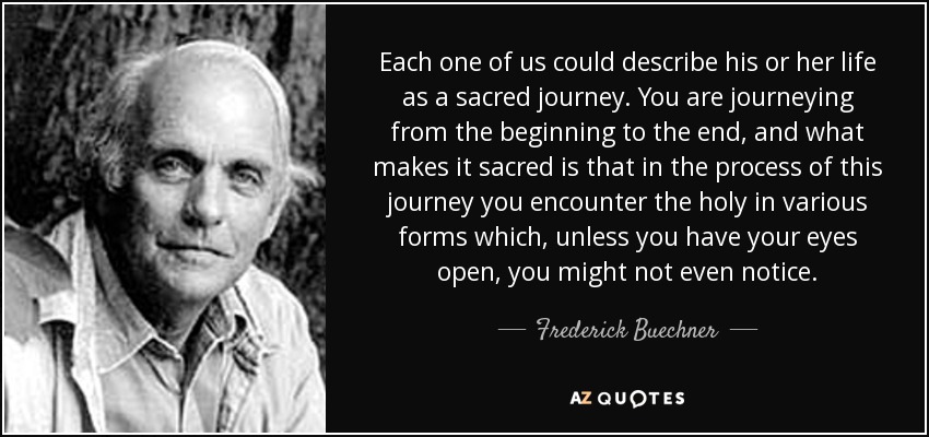 Each one of us could describe his or her life as a sacred journey. You are journeying from the beginning to the end, and what makes it sacred is that in the process of this journey you encounter the holy in various forms which, unless you have your eyes open, you might not even notice. - Frederick Buechner