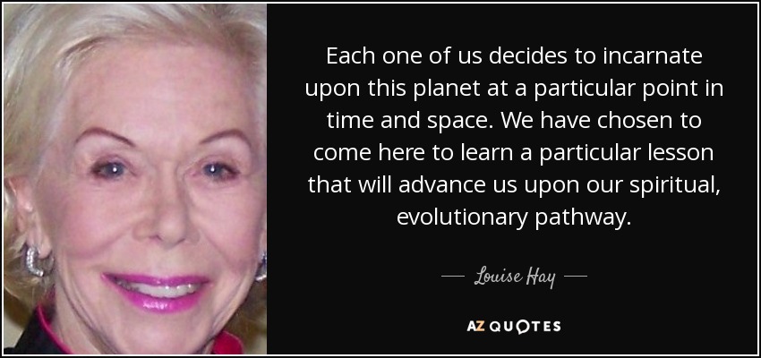 Each one of us decides to incarnate upon this planet at a particular point in time and space. We have chosen to come here to learn a particular lesson that will advance us upon our spiritual, evolutionary pathway. - Louise Hay