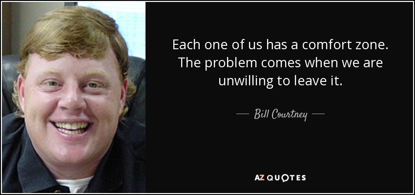 Each one of us has a comfort zone. The problem comes when we are unwilling to leave it. - Bill Courtney