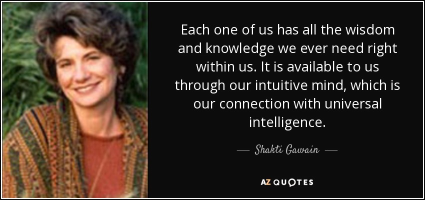 Each one of us has all the wisdom and knowledge we ever need right within us. It is available to us through our intuitive mind, which is our connection with universal intelligence. - Shakti Gawain