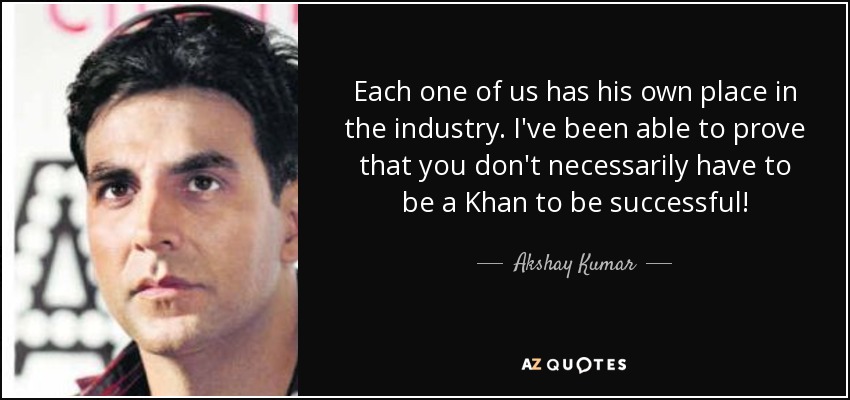 Each one of us has his own place in the industry. I've been able to prove that you don't necessarily have to be a Khan to be successful! - Akshay Kumar