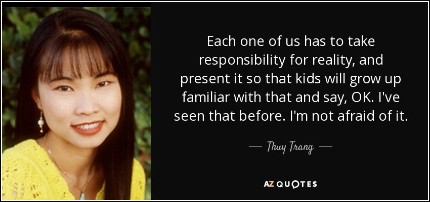 Each one of us has to take responsibility for reality, and present it so that kids will grow up familiar with that and say, OK. I've seen that before. I'm not afraid of it. - Thuy Trang