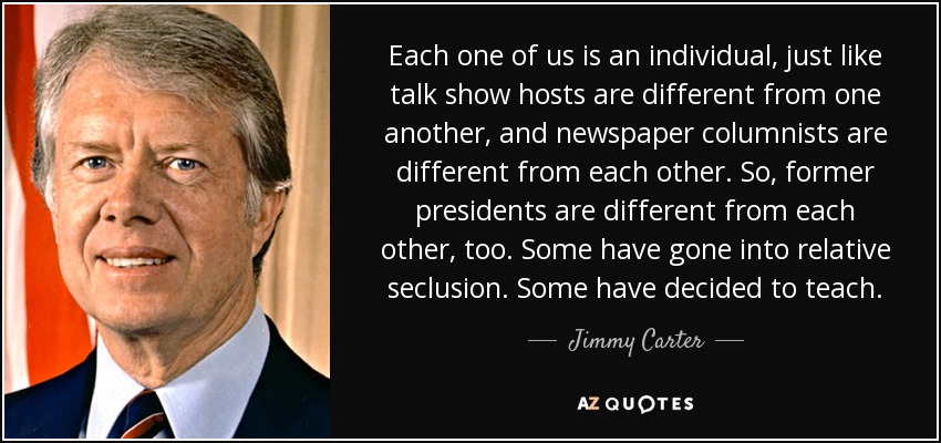 Each one of us is an individual, just like talk show hosts are different from one another, and newspaper columnists are different from each other. So, former presidents are different from each other, too. Some have gone into relative seclusion. Some have decided to teach. - Jimmy Carter