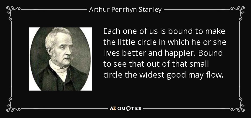 Each one of us is bound to make the little circle in which he or she lives better and happier. Bound to see that out of that small circle the widest good may flow. - Arthur Penrhyn Stanley