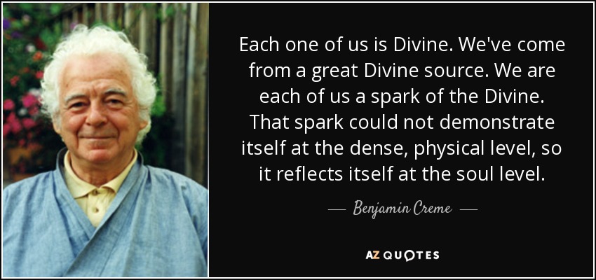 Each one of us is Divine. We've come from a great Divine source. We are each of us a spark of the Divine. That spark could not demonstrate itself at the dense, physical level, so it reflects itself at the soul level. - Benjamin Creme