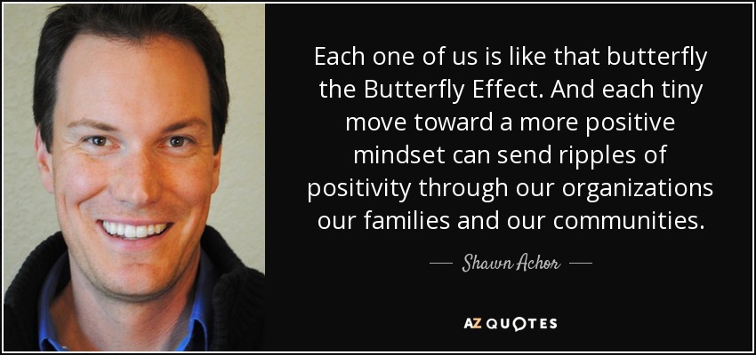Each one of us is like that butterfly the Butterfly Effect . And each tiny move toward a more positive mindset can send ripples of positivity through our organizations our families and our communities. - Shawn Achor