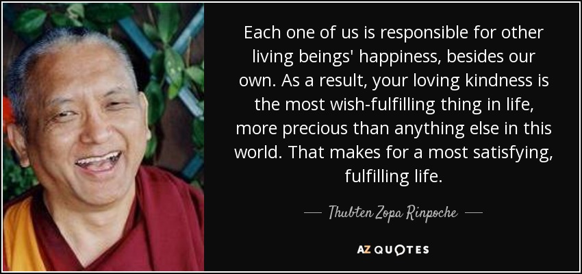 Each one of us is responsible for other living beings' happiness, besides our own. As a result, your loving kindness is the most wish-fulfilling thing in life, more precious than anything else in this world. That makes for a most satisfying, fulfilling life. - Thubten Zopa Rinpoche