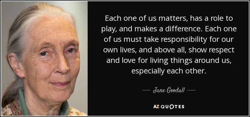 Each one of us matters, has a role to play, and makes a difference. Each one of us must take responsibility for our own lives, and above all, show respect and love for living things around us, especially each other. - Jane Goodall