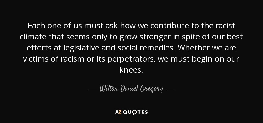 Each one of us must ask how we contribute to the racist climate that seems only to grow stronger in spite of our best efforts at legislative and social remedies. Whether we are victims of racism or its perpetrators, we must begin on our knees. - Wilton Daniel Gregory
